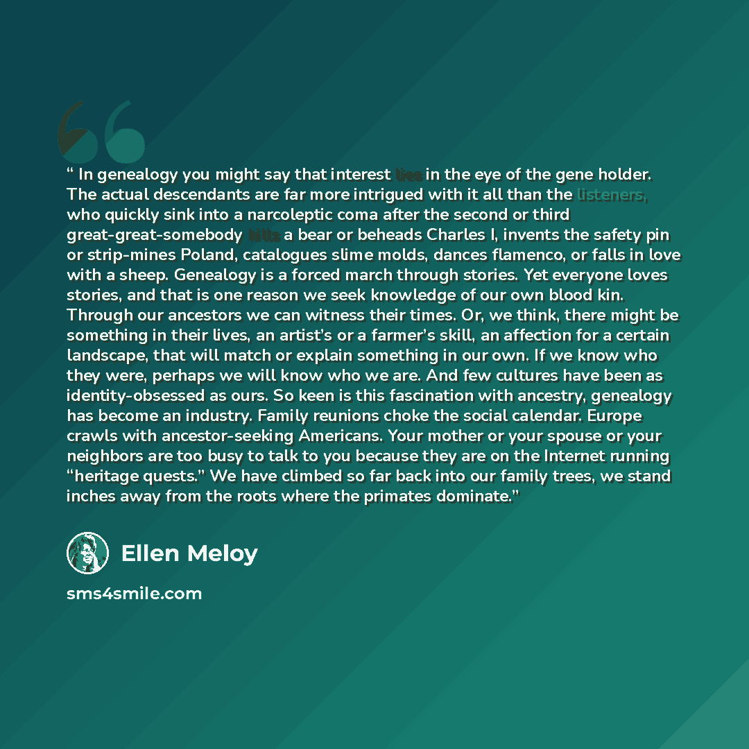 “In genealogy you might say that interest lies in the eye of the gene holder. The actual descendants are far more intrigued with it all than the listeners, who quickly sink into a narcoleptic coma after the second or third great-great-somebody kills a bear or beheads Charles I, invents the safety…” quote by Ellen Meloy