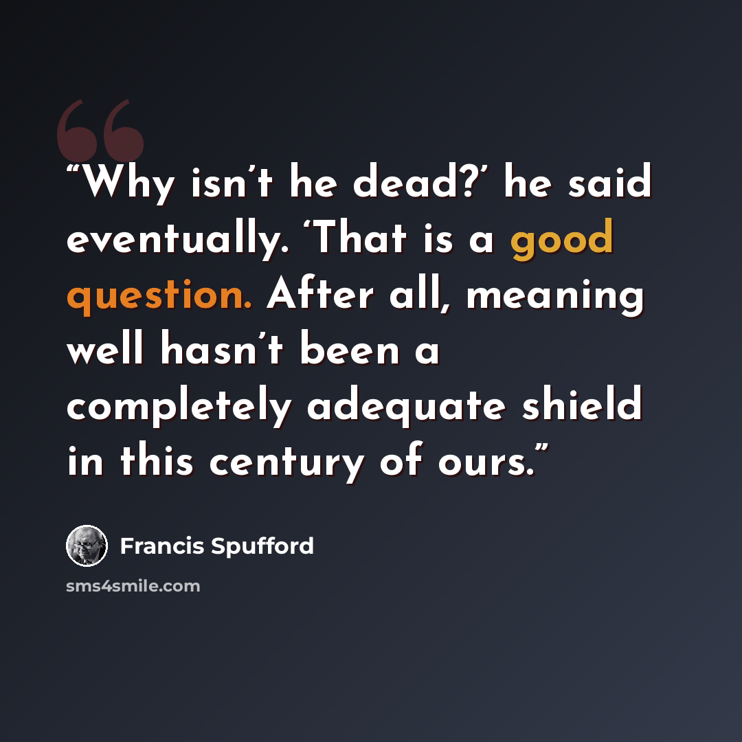 “Why isn’t he dead?’ he said eventually. ‘That is a good question. After all, meaning well hasn’t been a completely adequate shield in this century of ours.” quote by Francis Spufford