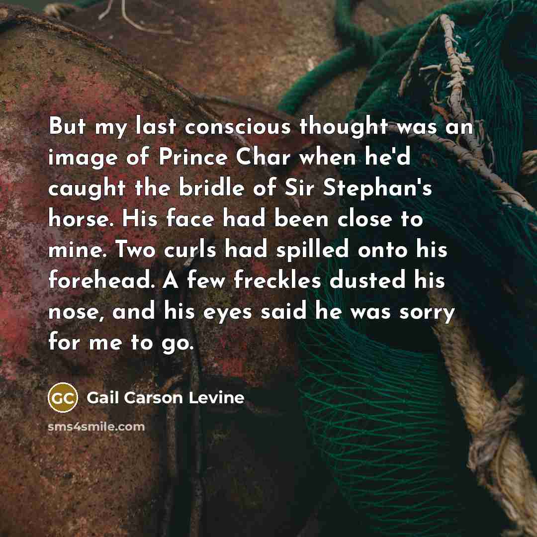 “But my last conscious thought was an image of Prince Char when he'd caught the bridle of Sir Stephan's horse. His face had been close to mine. Two curls had spilled onto his forehead. A few freckles dusted his nose, and his eyes said he was sorry for me to go.” quote by Gail Carson Levine