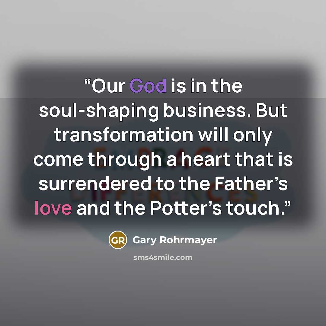 “Our God is in the soul-shaping business. But transformation will only come through a heart that is surrendered to the Father’s love and the Potter’s touch.” quote by Gary Rohrmayer