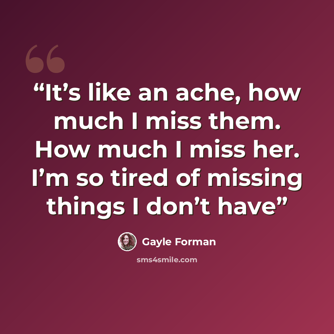 “It’s like an ache, how much I miss them. How much I miss her. I’m so tired of missing things I don’t have” quote by Gayle Forman