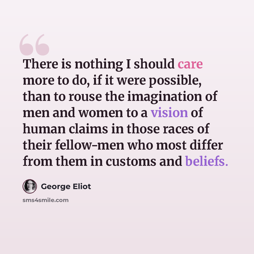 “There is nothing I should care more to do, if it were possible, than to rouse the imagination of men and women to a vision of human claims in those races of their fellow-men who most differ from them in customs and beliefs.” quote by George Eliot