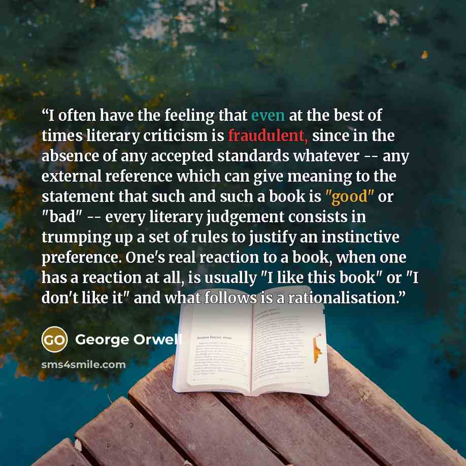 “I often have the feeling that even at the best of times literary criticism is fraudulent, since in the absence of any accepted standards whatever -- any external reference which can give meaning to the statement that such and such a book is "good" or "bad" -- every literary judgement consists in…” quote by George Orwell