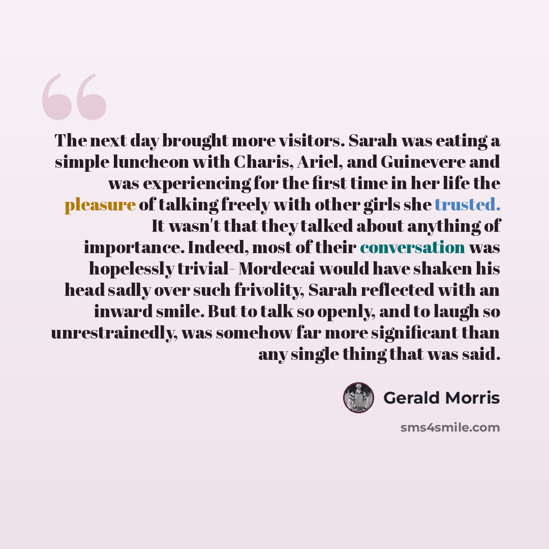“The next day brought more visitors. Sarah was eating a simple luncheon with Charis, Ariel, and Guinevere and was experiencing for the first time in her life the pleasure of talking freely with other girls she trusted. It wasn't that they talked about anything of importance. Indeed, most of their…” quote by Gerald Morris