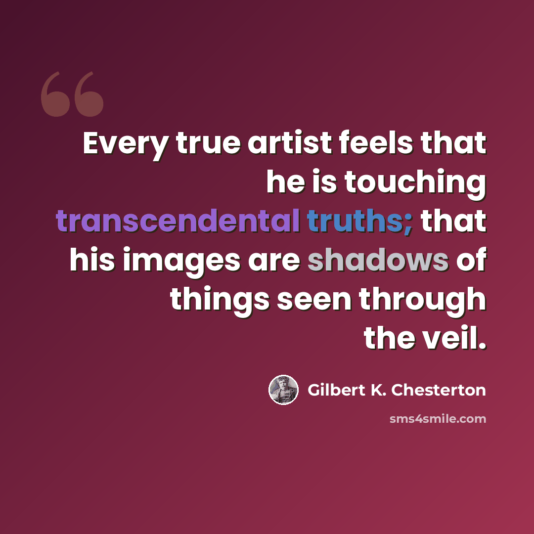 “Every true artist feels that he is touching transcendental truths; that his images are shadows of things seen through the veil.” quote by Gilbert K. Chesterton