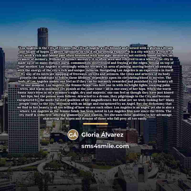 “Los Angeles is the City of Dreams, the City of Angels, a city blessed and cursed with a glorious dream and façade of hopes -- glitter sprinkled on top if its sprawling expanse. It is a city without a center, a city with a rich and fabled past often bestowed with nostalgic memories not entirely…” quote by Gloria Álvarez