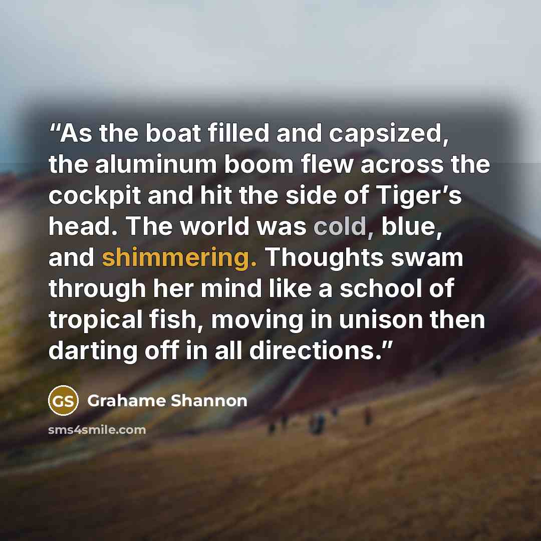 “As the boat filled and capsized, the aluminum boom flew across the cockpit and hit the side of Tiger’s head. The world was cold, blue, and shimmering. Thoughts swam through her mind like a school of tropical fish, moving in unison then darting off in all directions.” quote by Grahame Shannon
