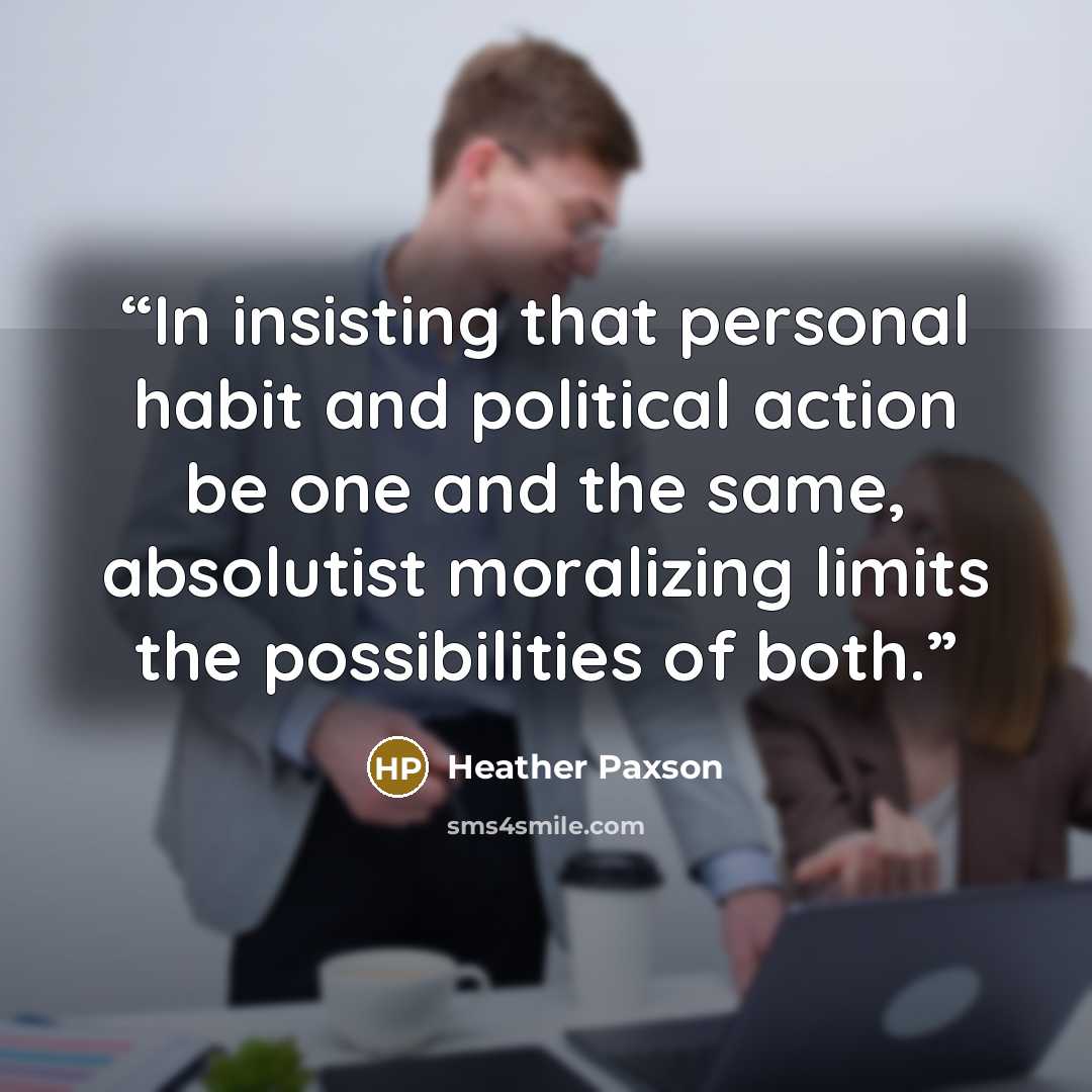 “In insisting that personal habit and political action be one and the same, absolutist moralizing limits the possibilities of both.” quote by Heather Paxson