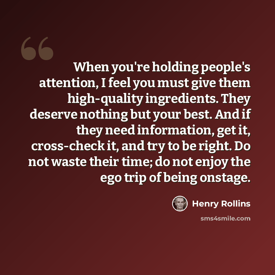 “When you're holding people's attention, I feel you must give them high-quality ingredients. They deserve nothing but your best. And if they need information, get it, cross-check it, and try to be right. Do not waste their time; do not enjoy the ego trip of being onstage.” quote by Henry Rollins