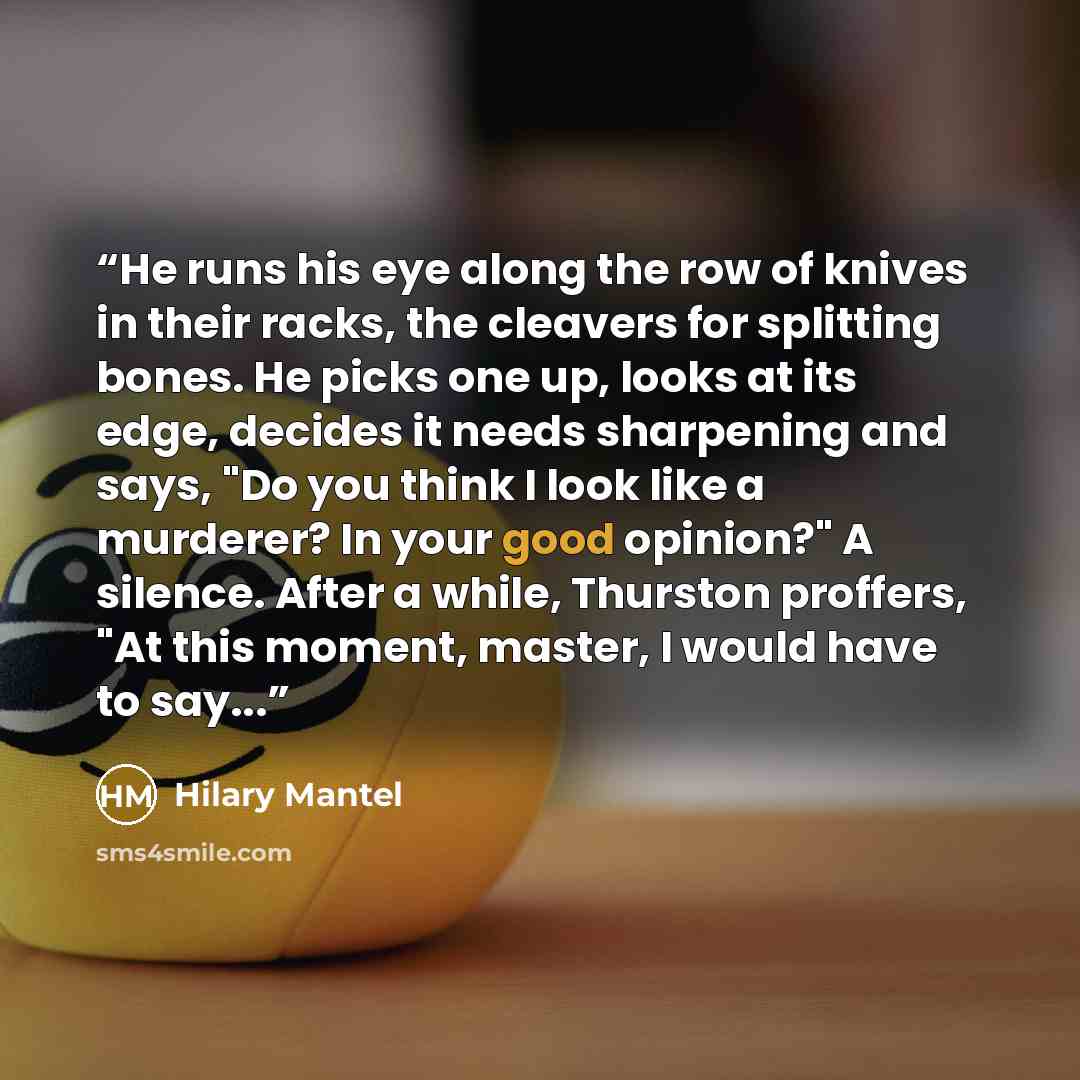 “He runs his eye along the row of knives in their racks, the cleavers for splitting bones. He picks one up, looks at its edge, decides it needs sharpening and says, "Do you think I look like a murderer? In your good opinion?" A silence. After a while, Thurston proffers, "At this moment, master, I…” quote by Hilary Mantel
