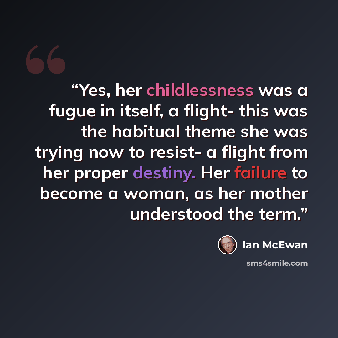 “Yes, her childlessness was a fugue in itself, a flight- this was the habitual theme she was trying now to resist- a flight from her proper destiny. Her failure to become a woman, as her mother understood the term.” quote by Ian McEwan