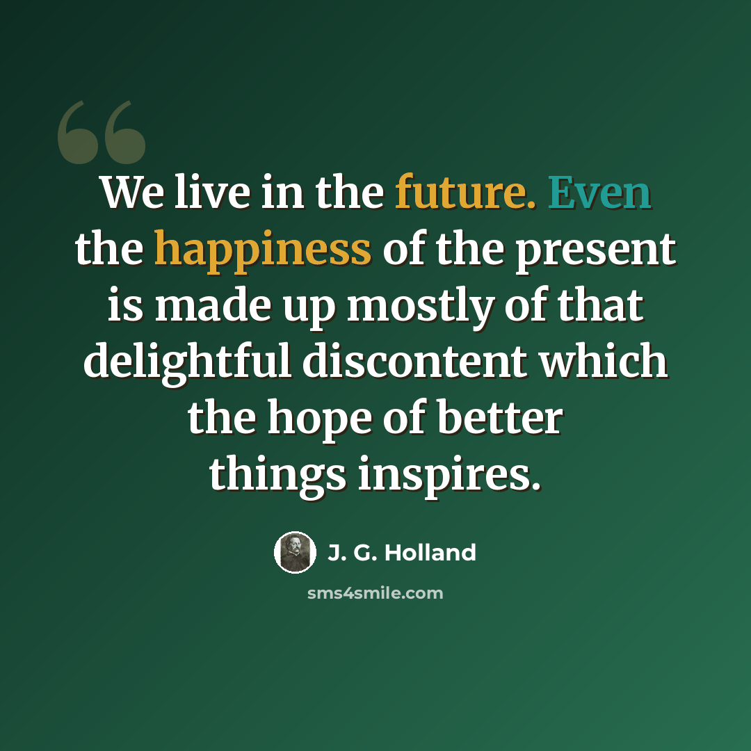 “We live in the future. Even the happiness of the present is made up mostly of that delightful discontent which the hope of better things inspires.” quote by J. G. Holland