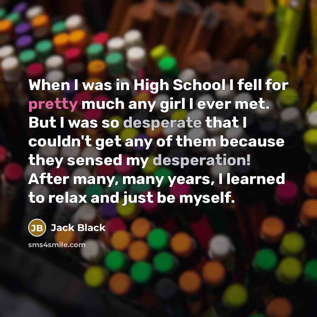 “When I was in High School I fell for pretty much any girl I ever met. But I was so desperate that I couldn't get any of them because they sensed my desperation! After many, many years, I learned to relax and just be myself.” quote by Jack Black