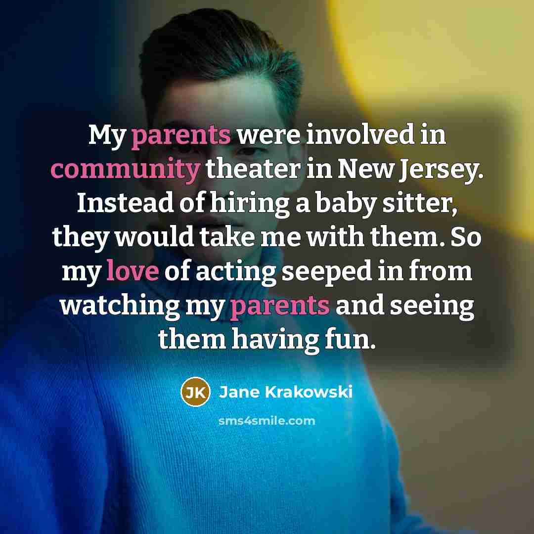 “My parents were involved in community theater in New Jersey. Instead of hiring a baby sitter, they would take me with them. So my love of acting seeped in from watching my parents and seeing them having fun.” quote by Jane Krakowski