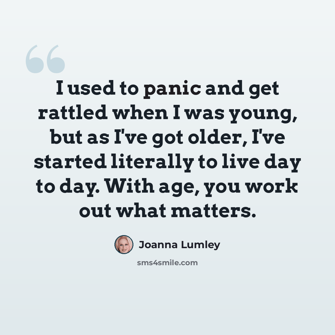 “I used to panic and get rattled when I was young, but as I've got older, I've started literally to live day to day. With age, you work out what matters.” quote by Joanna Lumley
