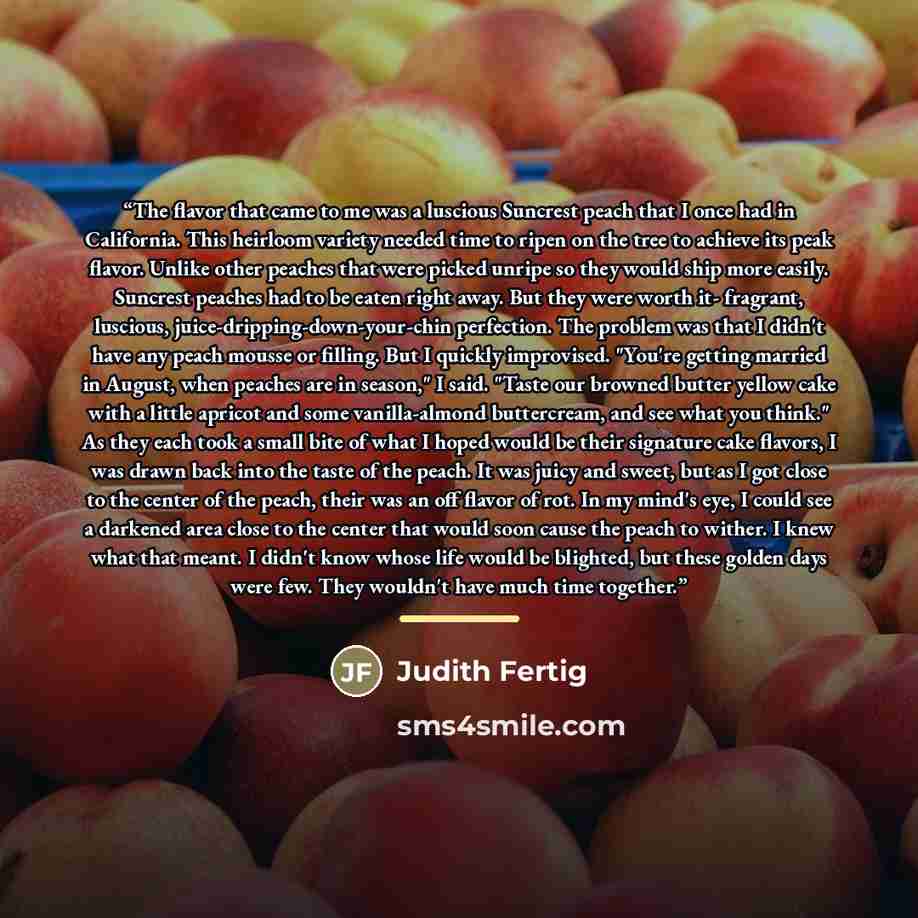 “The flavor that came to me was a luscious Suncrest peach that I once had in California. This heirloom variety needed time to ripen on the tree to achieve its peak flavor. Unlike other peaches that were picked unripe so they would ship more easily. Suncrest peaches had to be eaten right away. But…” quote by Judith Fertig
