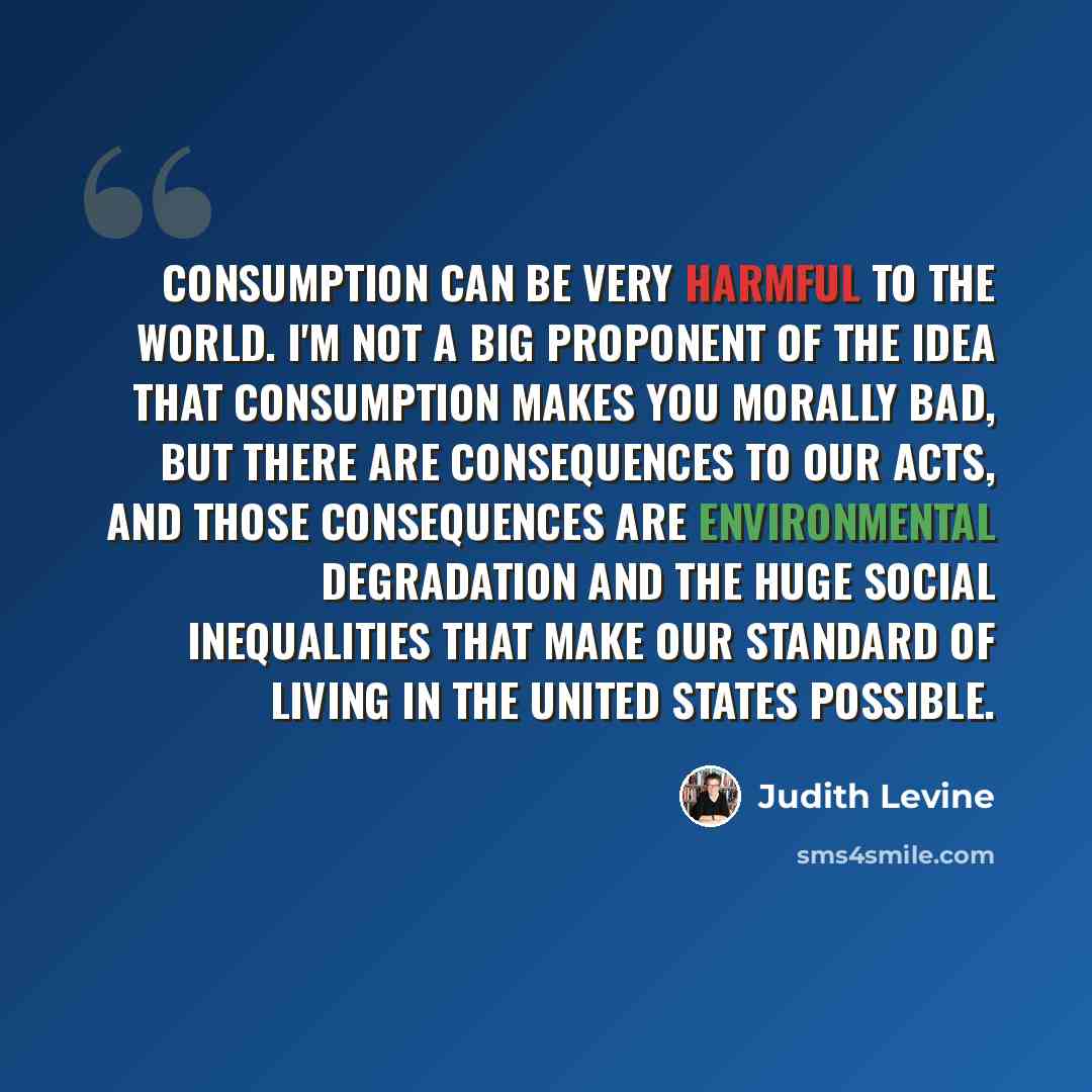 “consumption can be very harmful to the world. I'm not a big proponent of the idea that consumption makes you morally bad, but there are consequences to our acts, and those consequences are environmental degradation and the huge social inequalities that make our standard of living in the United…” quote by Judith Levine