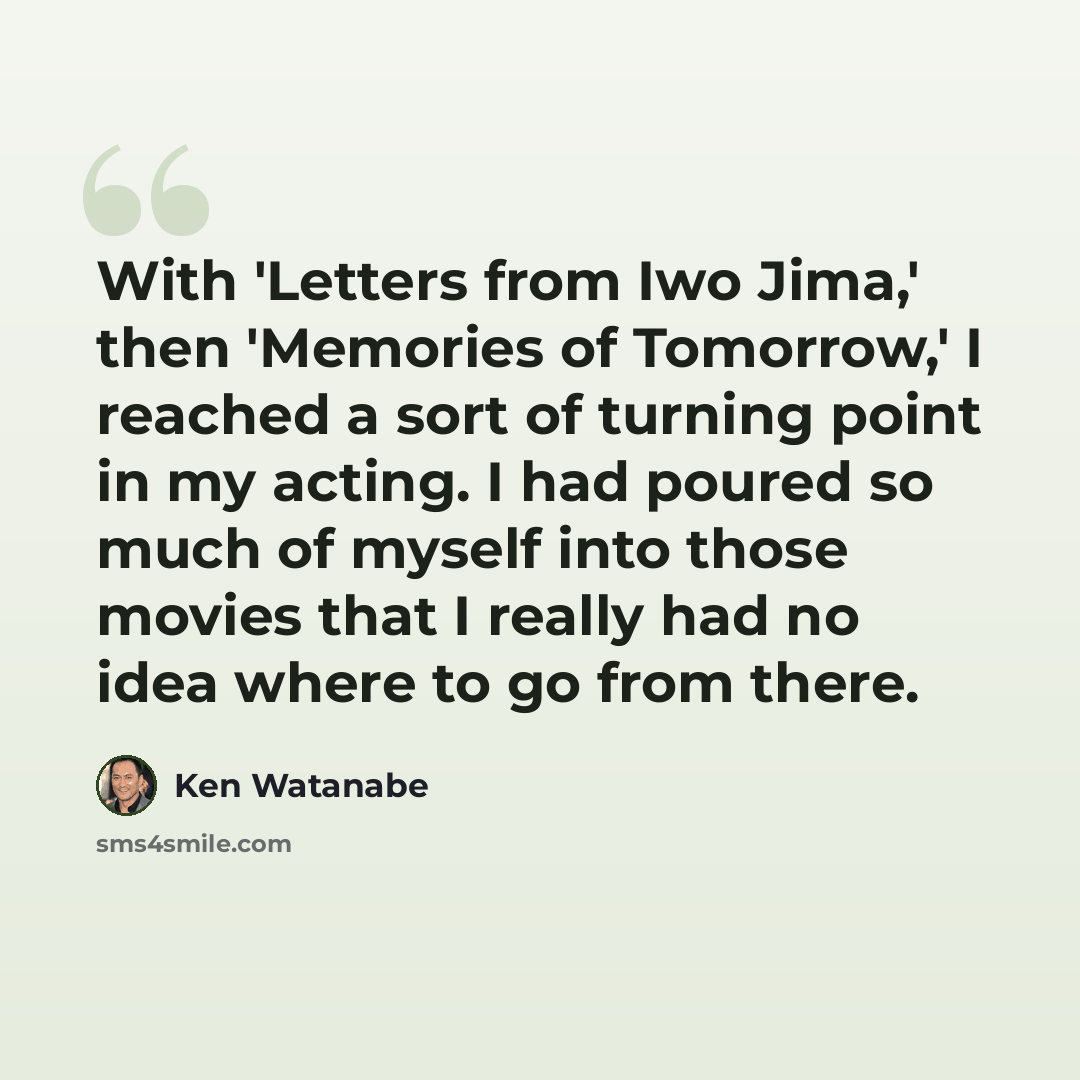 “With 'Letters from Iwo Jima,' then 'Memories of Tomorrow,' I reached a sort of turning point in my acting. I had poured so much of myself into those movies that I really had no idea where to go from there.” quote by Ken Watanabe