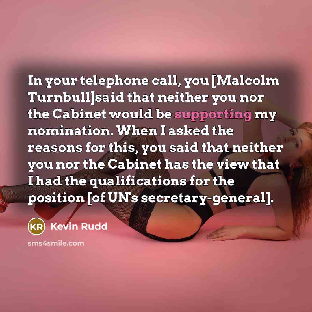 “In your telephone call, you [Malcolm Turnbull]said that neither you nor the Cabinet would be supporting my nomination. When I asked the reasons for this, you said that neither you nor the Cabinet has the view that I had the qualifications for the position [of UN's secretary-general].” quote by Kevin Rudd