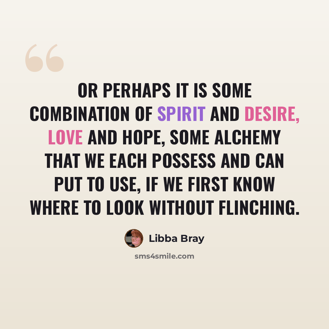 “Or perhaps it is some combination of spirit and desire, love and hope, some alchemy that we each possess and can put to use, if we first know where to look without flinching.” quote by Libba Bray