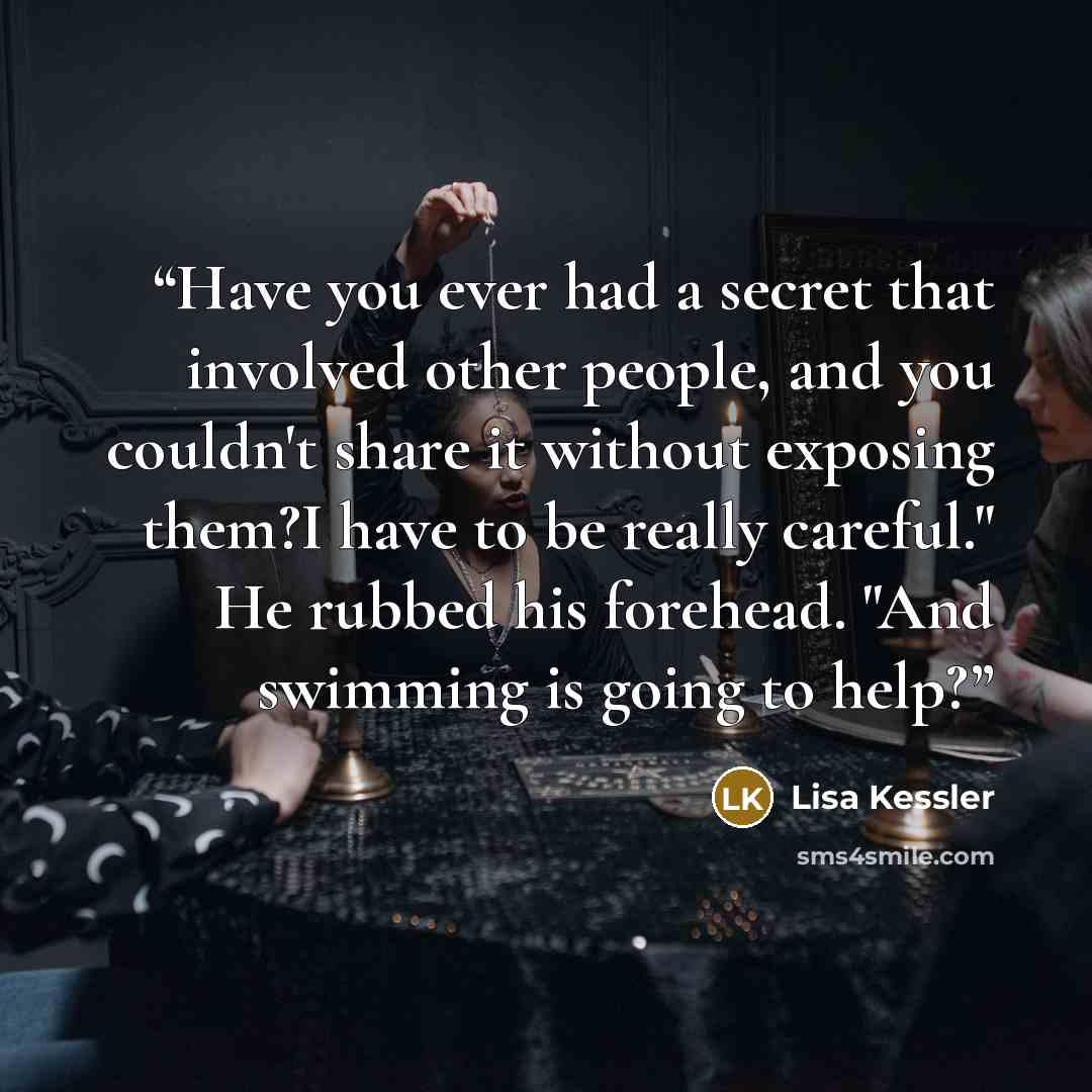 “Have you ever had a secret that involved other people, and you couldn't share it without exposing them?I have to be really careful." He rubbed his forehead. "And swimming is going to help?” quote by Lisa Kessler