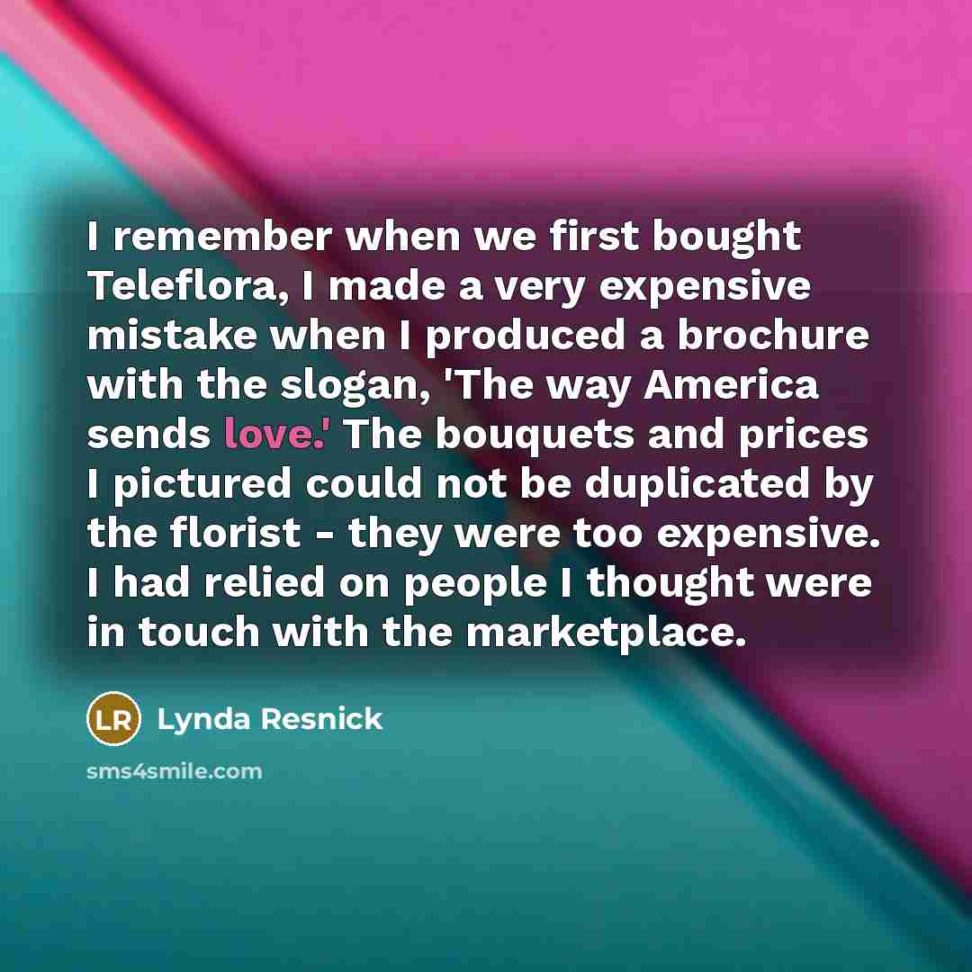 “I remember when we first bought Teleflora, I made a very expensive mistake when I produced a brochure with the slogan, 'The way America sends love.' The bouquets and prices I pictured could not be duplicated by the florist - they were too expensive. I had relied on people I thought were in touch…” quote by Lynda Resnick