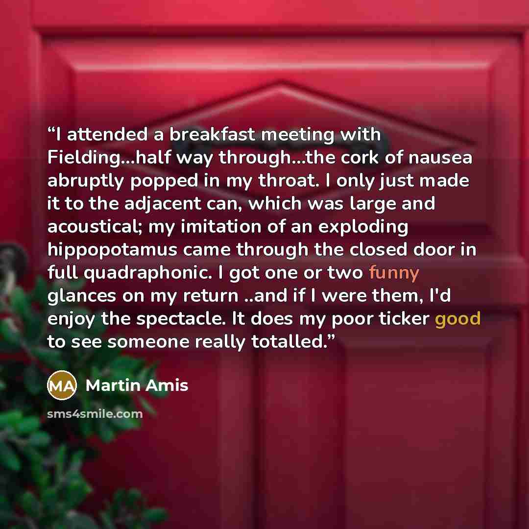 “I attended a breakfast meeting with Fielding...half way through...the cork of nausea abruptly popped in my throat. I only just made it to the adjacent can, which was large and acoustical; my imitation of an exploding hippopotamus came through the closed door in full quadraphonic. I got one or two…” quote by Martin Amis