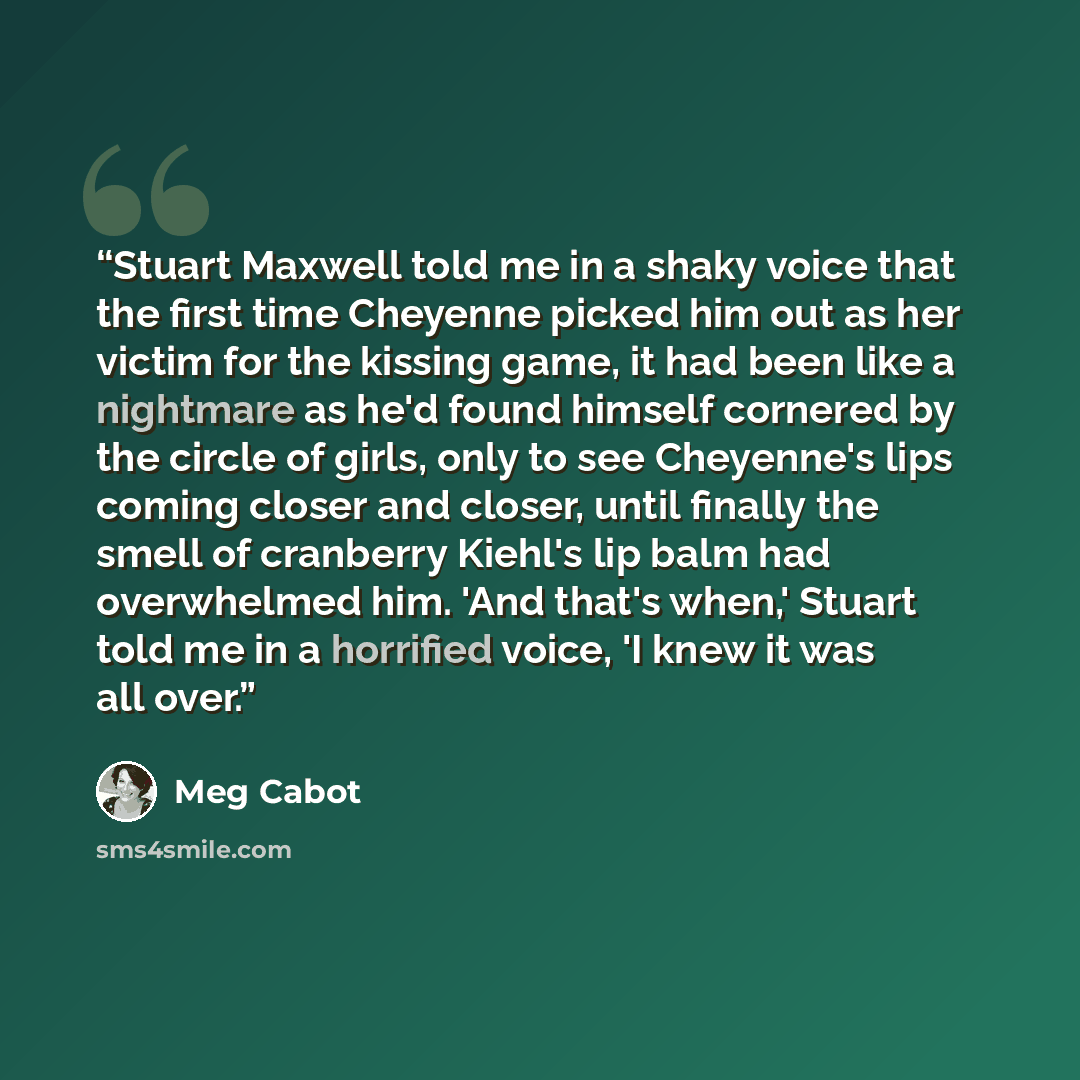 “Stuart Maxwell told me in a shaky voice that the first time Cheyenne picked him out as her victim for the kissing game, it had been like a nightmare as he'd found himself cornered by the circle of girls, only to see Cheyenne's lips coming closer and closer, until finally the smell of cranberry…” quote by Meg Cabot