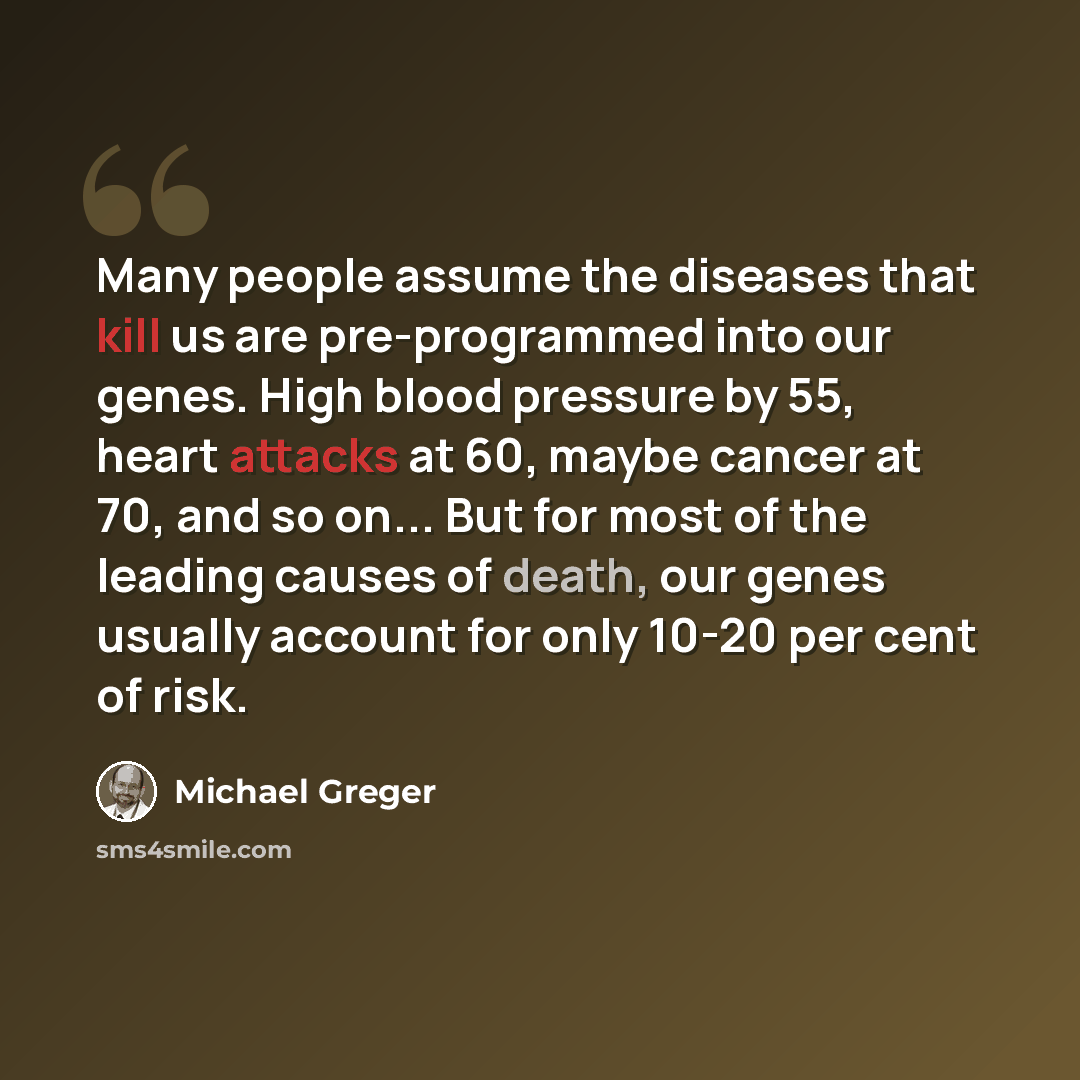 “Many people assume the diseases that kill us are pre-programmed into our genes. High blood pressure by 55, heart attacks at 60, maybe cancer at 70, and so on... But for most of the leading causes of death, our genes usually account for only 10-20 per cent of risk.” quote by Michael Greger
