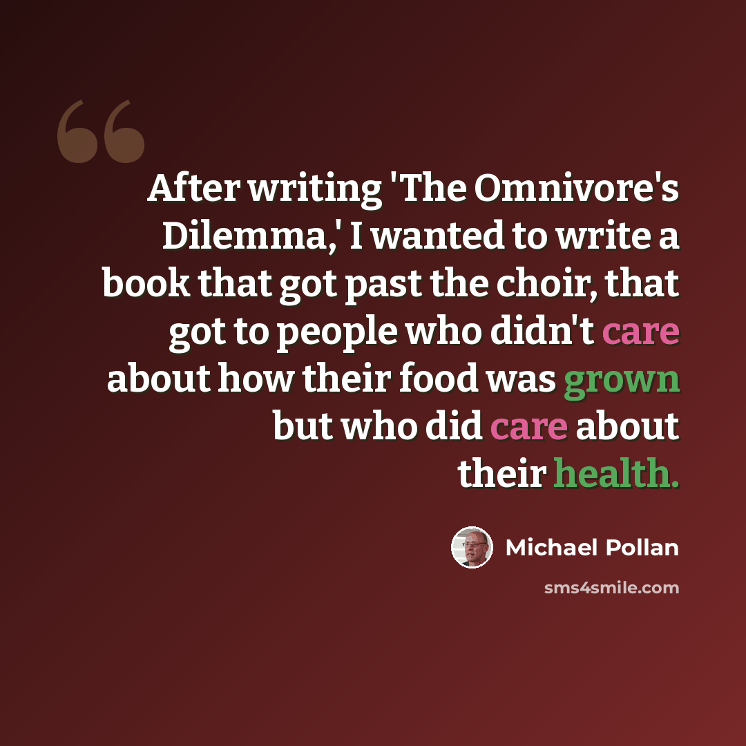 “After writing 'The Omnivore's Dilemma,' I wanted to write a book that got past the choir, that got to people who didn't care about how their food was grown but who did care about their health.” quote by Michael Pollan