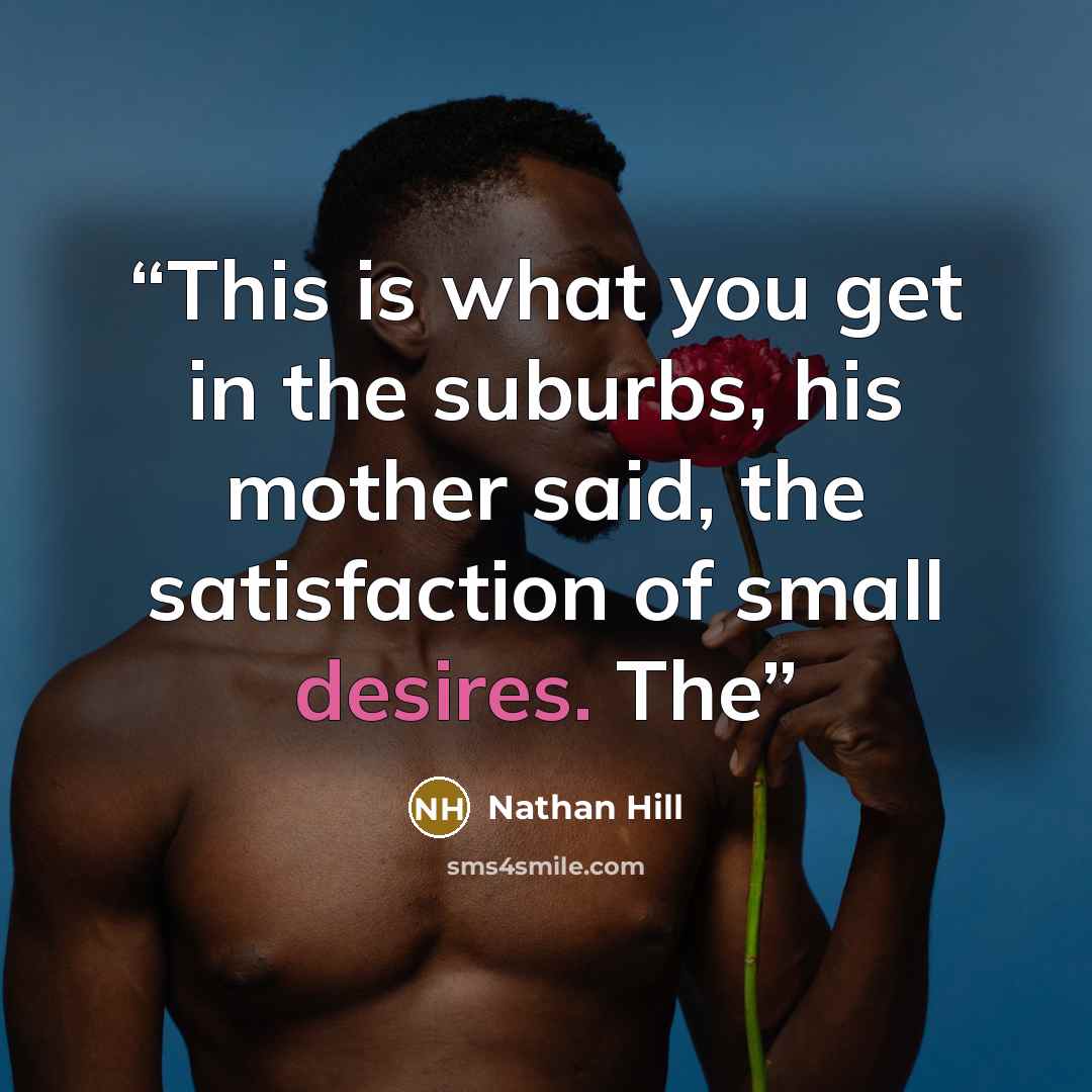 “This is what you get in the suburbs, his mother said, the satisfaction of small desires. The” quote by Nathan Hill
