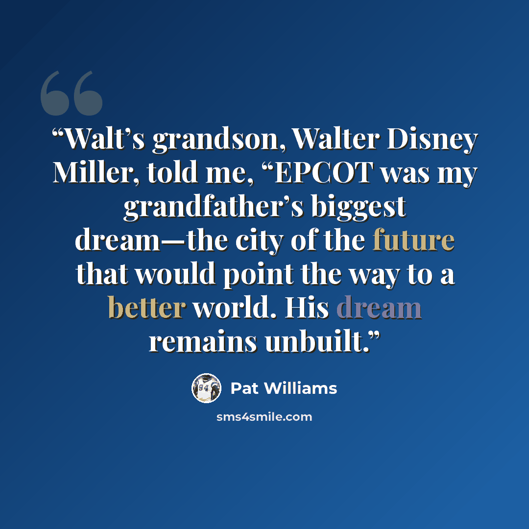 “Walt’s grandson, Walter Disney Miller, told me, “EPCOT was my grandfather’s biggest dream—the city of the future that would point the way to a better world. His dream remains unbuilt.” quote by Pat Williams
