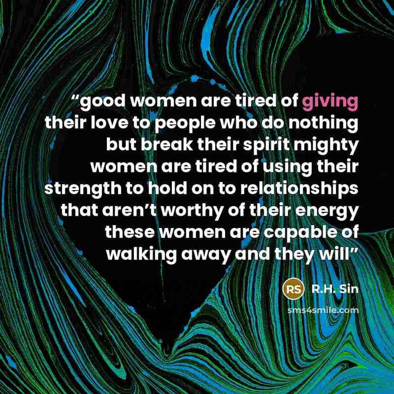 “good women are tired of giving their love to people who do nothing but break their spirit mighty women are tired of using their strength to hold on to relationships that aren’t worthy of their energy these women are capable of walking away and they will” quote by R.H. Sin