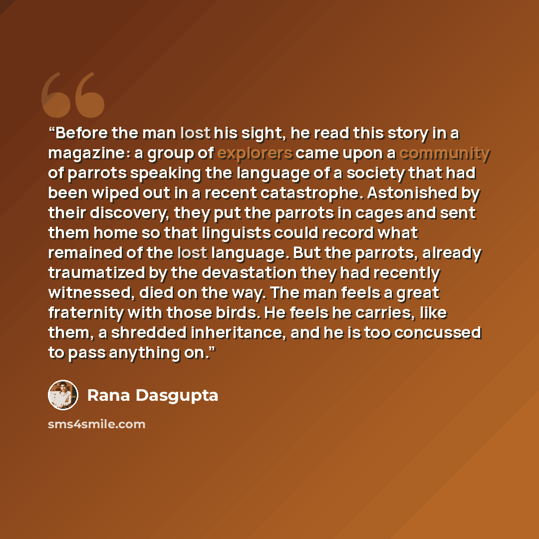 “Before the man lost his sight, he read this story in a magazine: a group of explorers came upon a community of parrots speaking the language of a society that had been wiped out in a recent catastrophe. Astonished by their discovery, they put the parrots in cages and sent them home so that…” quote by Rana Dasgupta