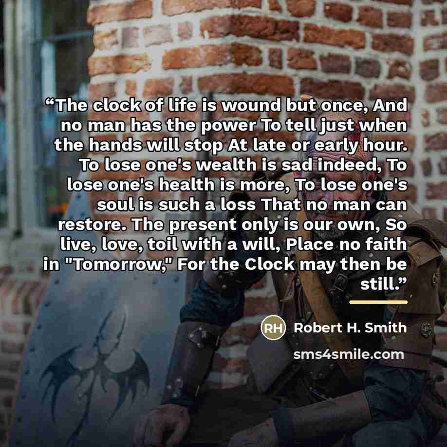 “The clock of life is wound but once, And no man has the power To tell just when the hands will stop At late or early hour. To lose one's wealth is sad indeed, To lose one's health is more, To lose one's soul is such a loss That no man can restore. The present only is our own, So live, love, toil…” quote by Anonymous