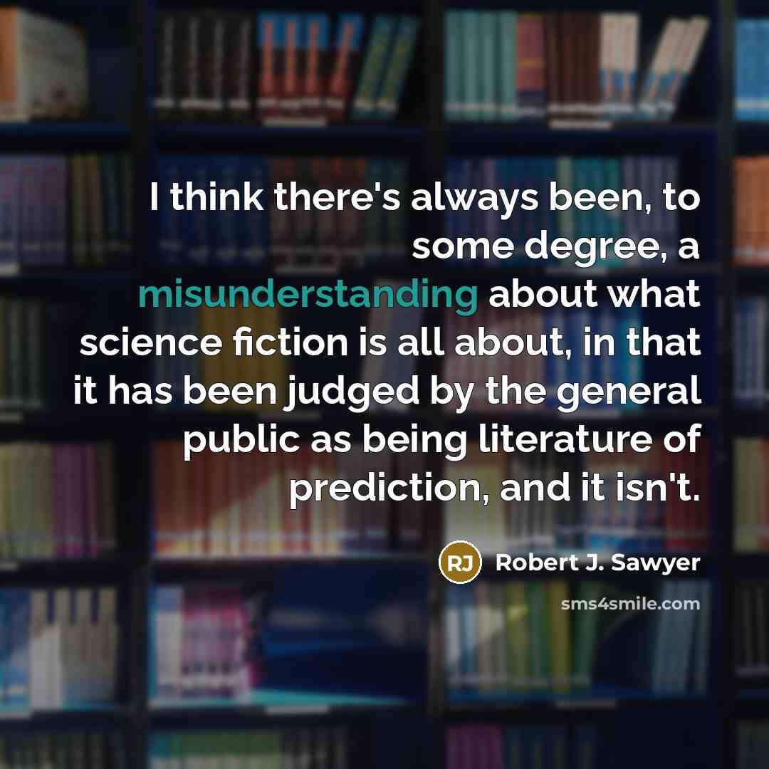 “I think there's always been, to some degree, a misunderstanding about what science fiction is all about, in that it has been judged by the general public as being literature of prediction, and it isn't.” quote by Robert J. Sawyer
