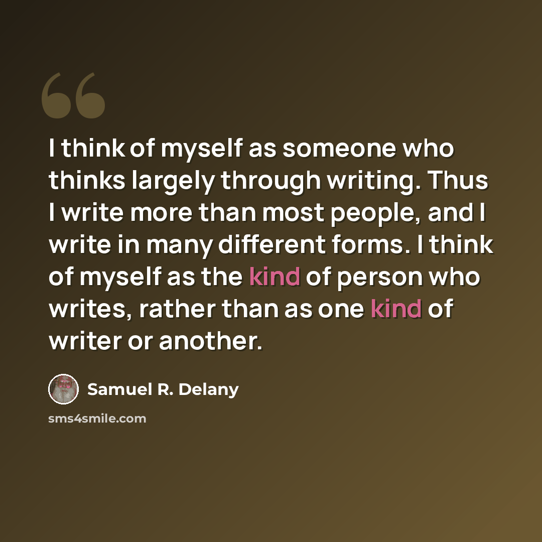 “I think of myself as someone who thinks largely through writing. Thus I write more than most people, and I write in many different forms. I think of myself as the kind of person who writes, rather than as one kind of writer or another.” quote by Samuel R. Delany