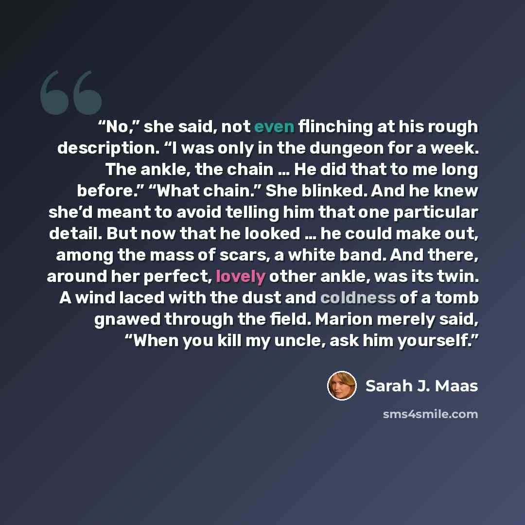 “No,” she said, not even flinching at his rough description. “I was only in the dungeon for a week. The ankle, the chain … He did that to me long before.” “What chain.” She blinked. And he knew she’d meant to avoid telling him that one particular detail. But now that he looked … he could make out…” quote by Sarah J. Maas