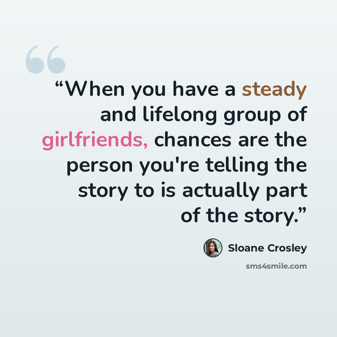 “When you have a steady and lifelong group of girlfriends, chances are the person you're telling the story to is actually part of the story.” quote by Sloane Crosley