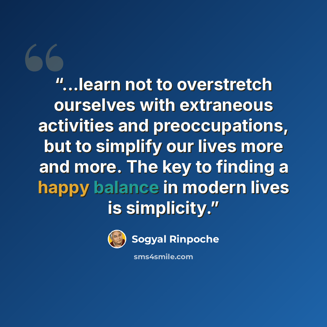 “...learn not to overstretch ourselves with extraneous activities and preoccupations, but to simplify our lives more and more. The key to finding a happy balance in modern lives is simplicity.” quote by Sogyal Rinpoche