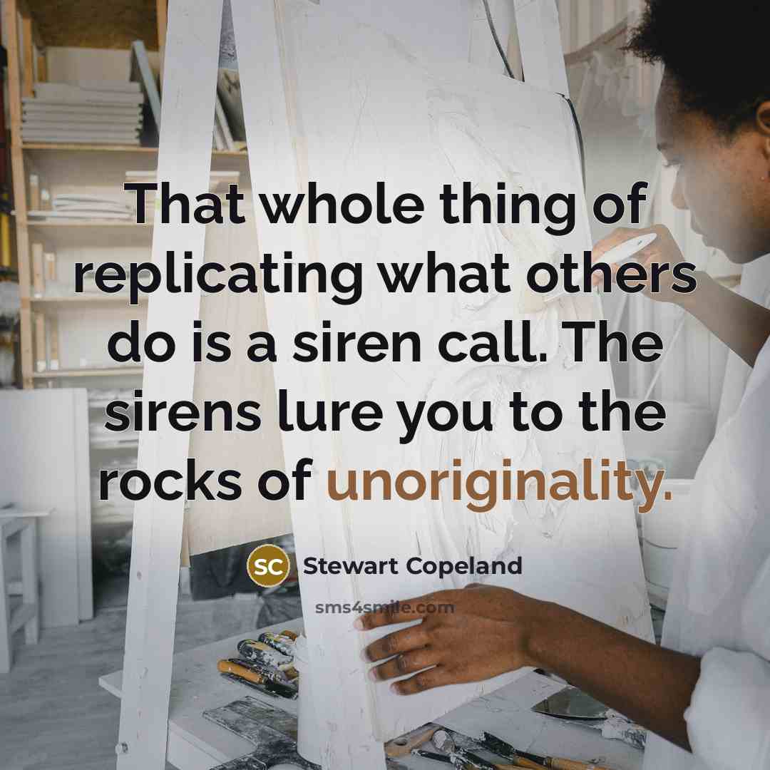 “That whole thing of replicating what others do is a siren call. The sirens lure you to the rocks of unoriginality.” quote by Stewart Copeland