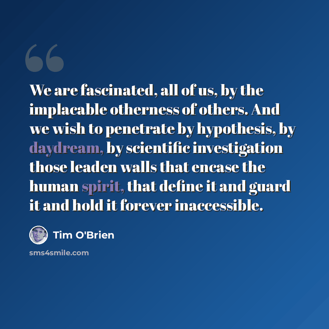 “We are fascinated, all of us, by the implacable otherness of others. And we wish to penetrate by hypothesis, by daydream, by scientific investigation those leaden walls that encase the human spirit, that define it and guard it and hold it forever inaccessible.” quote by Tim O'Brien