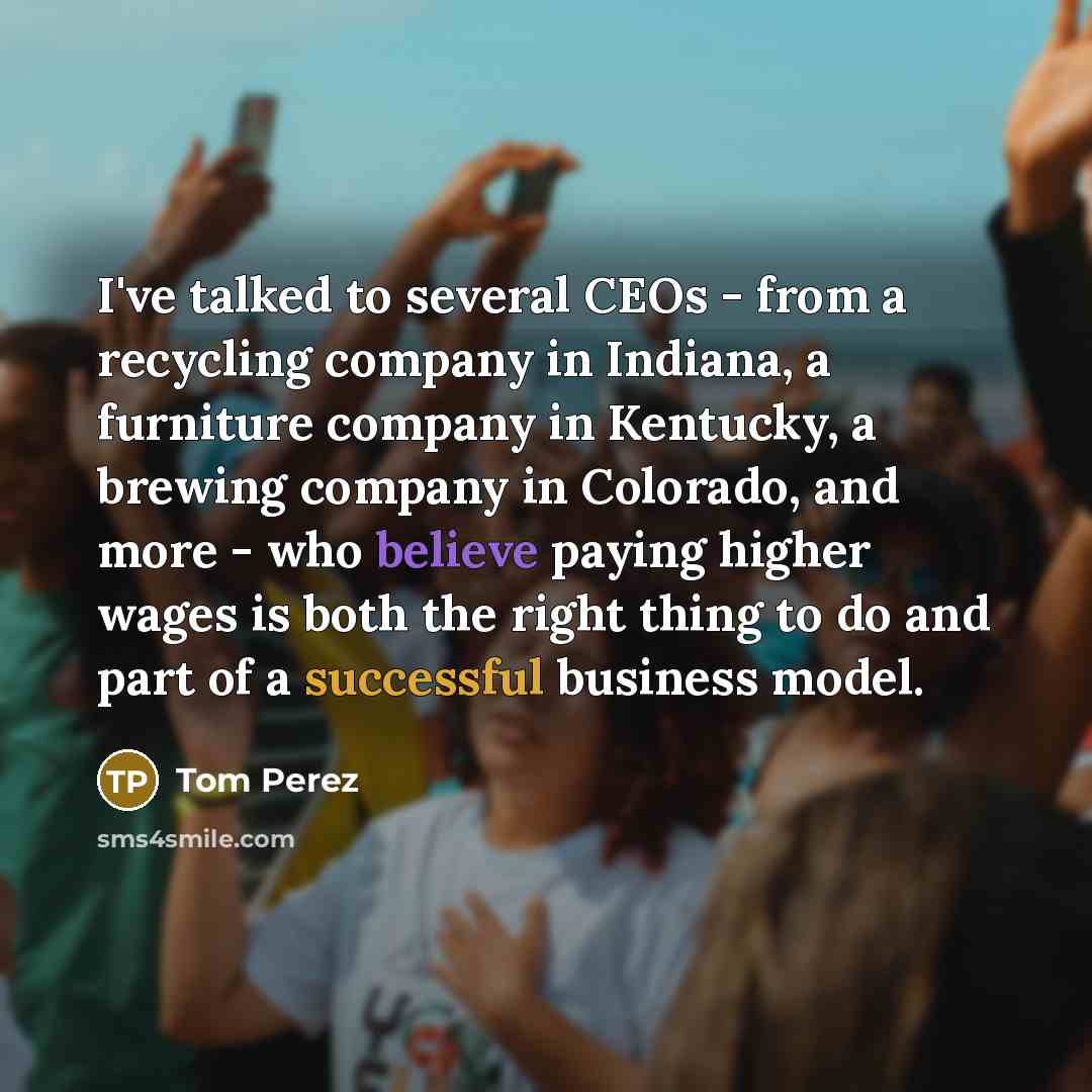 “I've talked to several CEOs - from a recycling company in Indiana, a furniture company in Kentucky, a brewing company in Colorado, and more - who believe paying higher wages is both the right thing to do and part of a successful business model.” quote by Tom Perez
