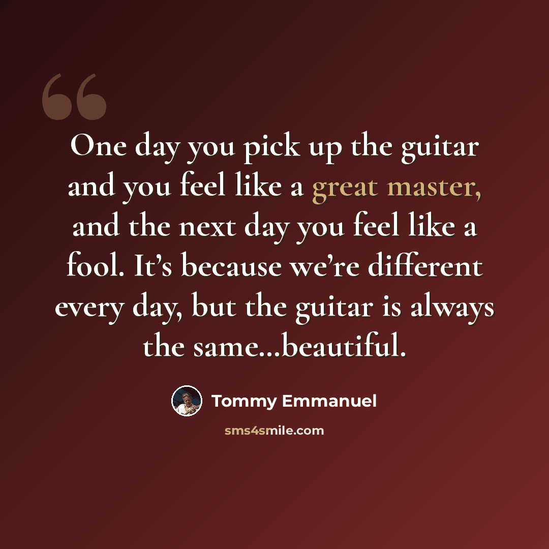 “One day you pick up the guitar and you feel like a great master, and the next day you feel like a fool. It’s because we’re different every day, but the guitar is always the same…beautiful.” quote by Tommy Emmanuel