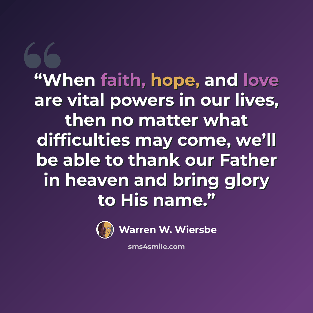 “When faith, hope, and love are vital powers in our lives, then no matter what difficulties may come, we’ll be able to thank our Father in heaven and bring glory to His name.” quote by Warren W. Wiersbe