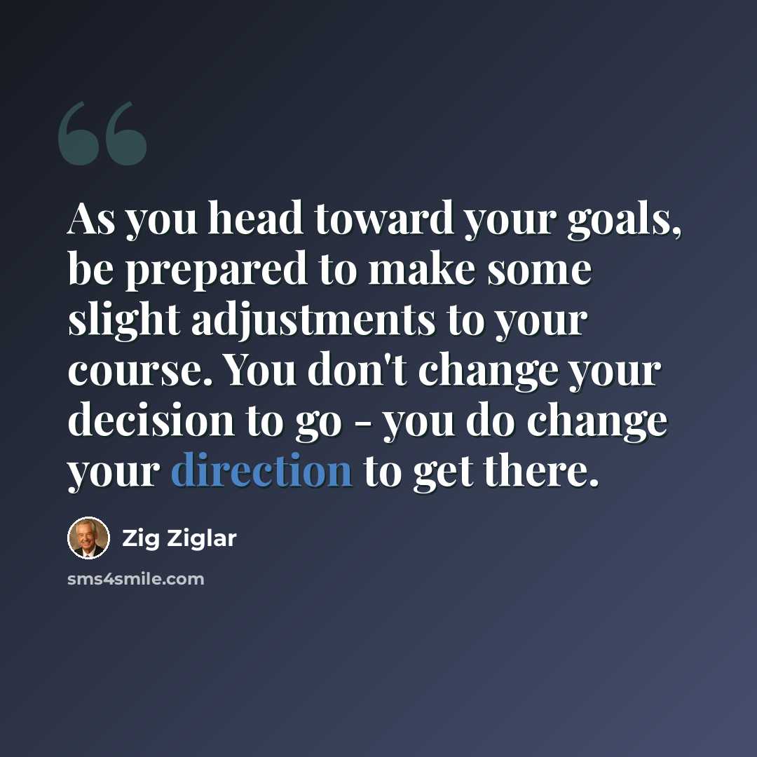 “As you head toward your goals, be prepared to make some slight adjustments to your course. You don't change your decision to go - you do change your direction to get there.” quote by Zig Ziglar