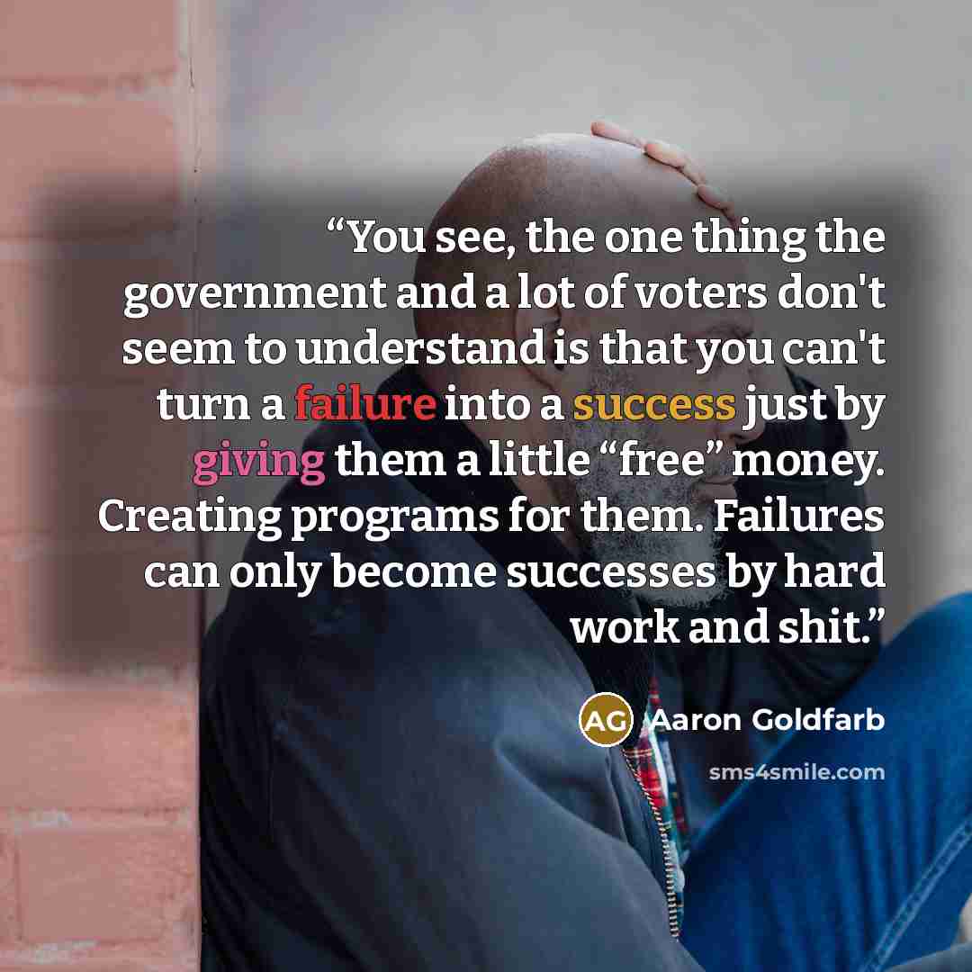 “You see, the one thing the government and a lot of voters don't seem to understand is that you can't turn a failure into a success just by giving them a little “free” money. Creating programs for them. Failures can only become successes by hard work and shit.” quote by Aaron Goldfarb