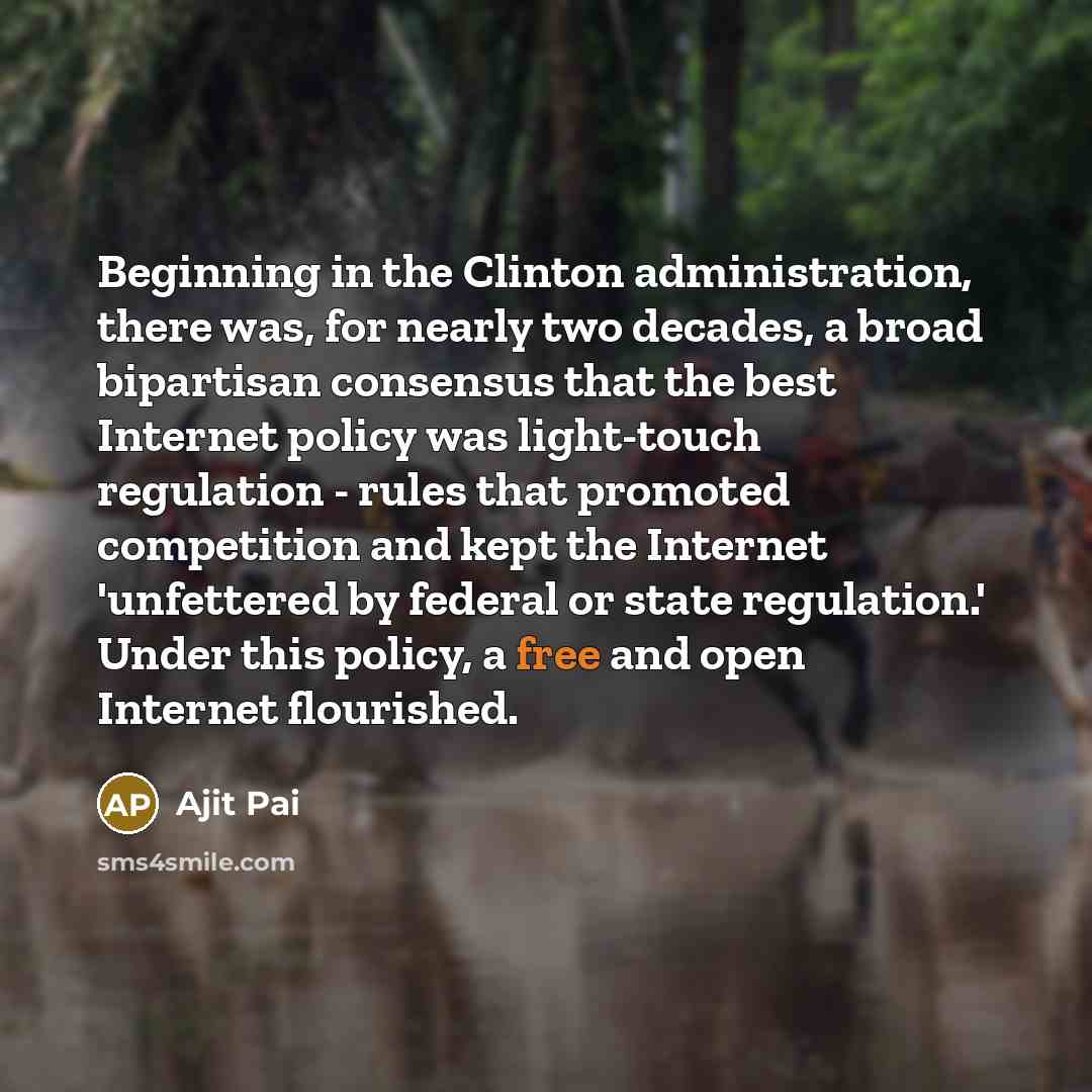 “Beginning in the Clinton administration, there was, for nearly two decades, a broad bipartisan consensus that the best Internet policy was light-touch regulation - rules that promoted competition and kept the Internet 'unfettered by federal or state regulation.' Under this policy, a free and open…” quote by Ajit Pai