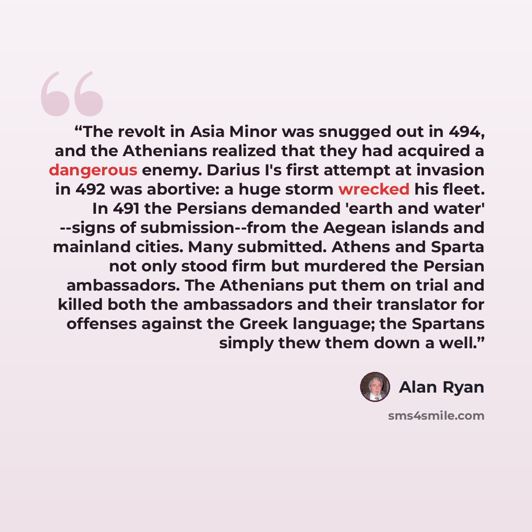 “The revolt in Asia Minor was snugged out in 494, and the Athenians realized that they had acquired a dangerous enemy. Darius I's first attempt at invasion in 492 was abortive: a huge storm wrecked his fleet. In 491 the Persians demanded 'earth and water' --signs of submission--from the Aegean…” quote by Alan Ryan