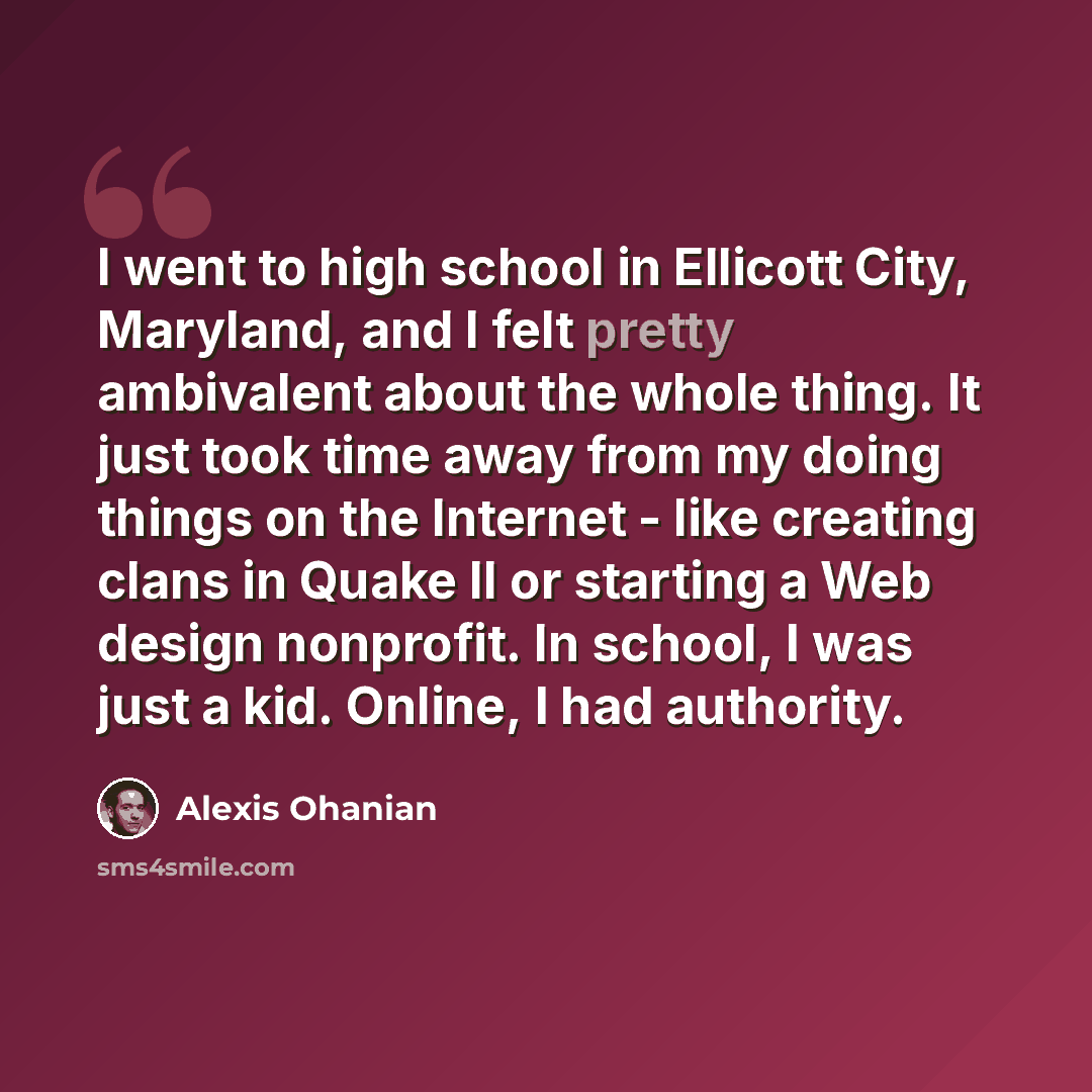 “I went to high school in Ellicott City, Maryland, and I felt pretty ambivalent about the whole thing. It just took time away from my doing things on the Internet - like creating clans in Quake II or starting a Web design nonprofit. In school, I was just a kid. Online, I had authority.” quote by Alexis Ohanian